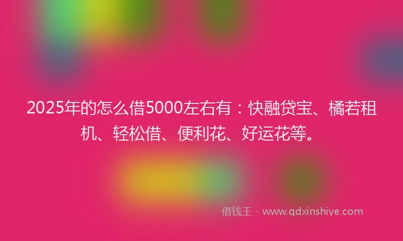 2025年的怎么借5000左右有：快融贷宝、橘若租机、轻松借、便利花、好运花等。