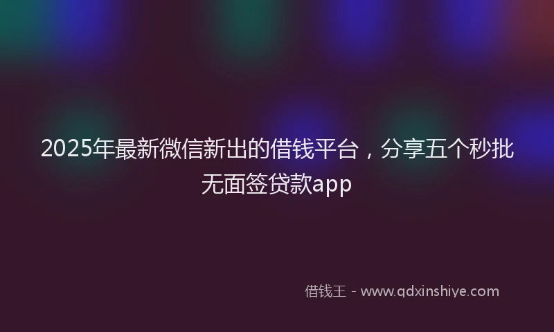 2025年最新微信新出的借钱平台，分享五个秒批无面签贷款app