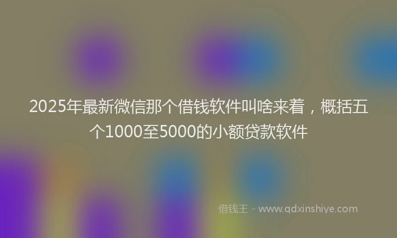 2025年最新微信那个借钱软件叫啥来着，概括五个1000至5000的小额贷款软件