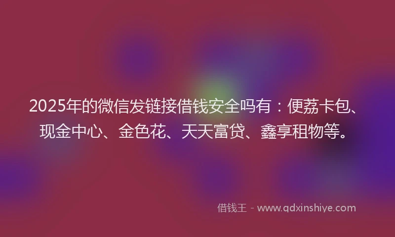 2025年的微信发链接借钱安全吗有：便荔卡包、现金中心、金色花、天天富贷、鑫享租物等。