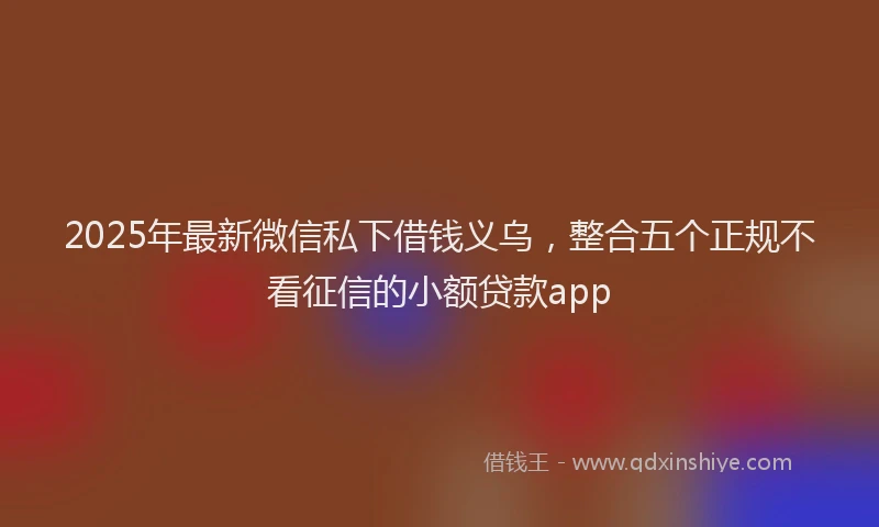 2025年最新微信私下借钱义乌，整合五个正规不看征信的小额贷款app