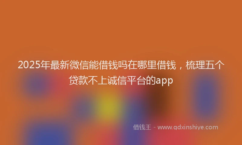2025年最新微信能借钱吗在哪里借钱，梳理五个贷款不上诚信平台的app