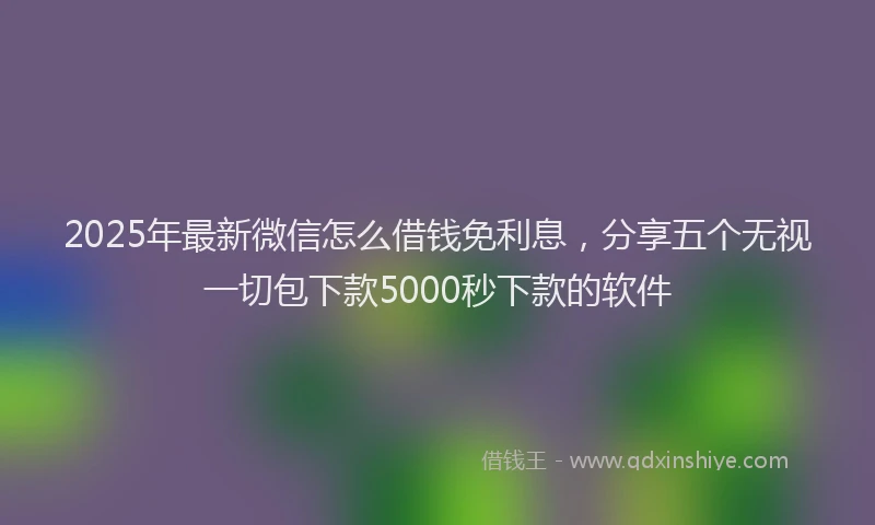 2025年最新微信怎么借钱免利息，分享五个无视一切包下款5000秒下款的软件
