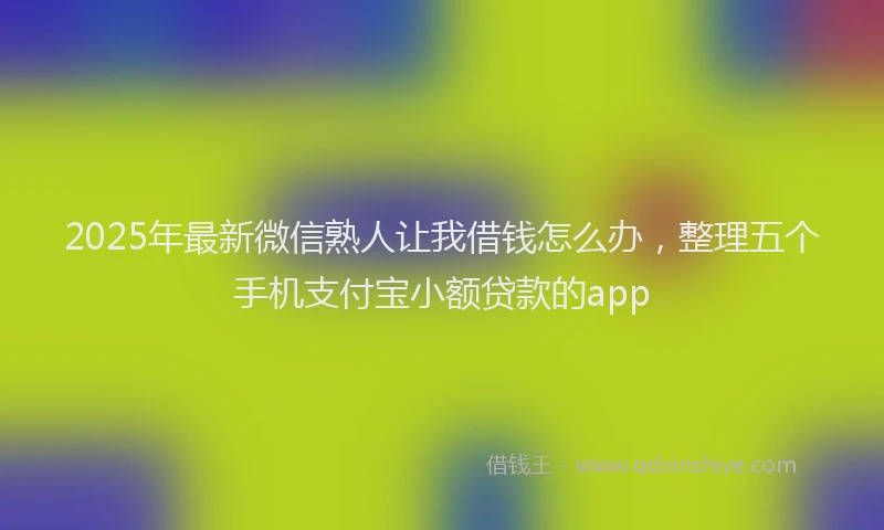 2025年最新微信熟人让我借钱怎么办，整理五个手机支付宝小额贷款的app