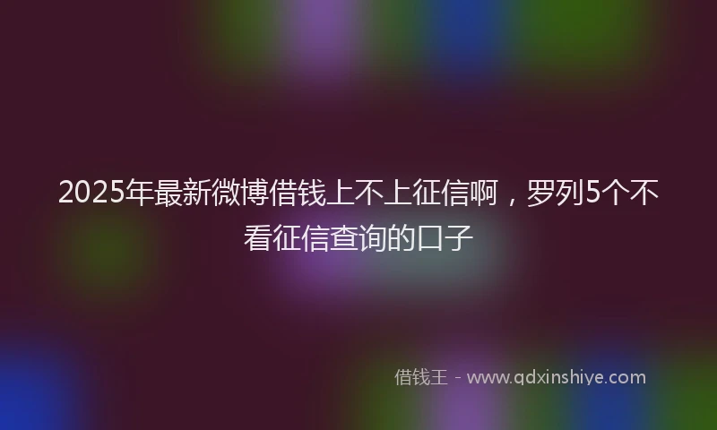 2025年最新微博借钱上不上征信啊，罗列5个不看征信查询的口子