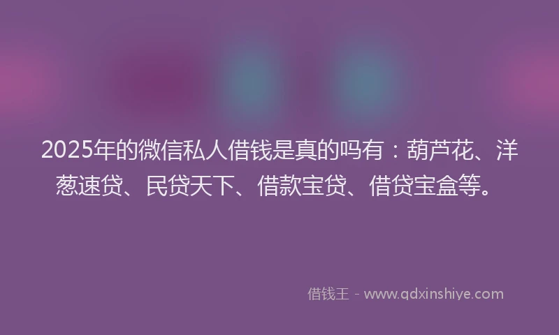 2025年的微信私人借钱是真的吗有：葫芦花、洋葱速贷、民贷天下、借款宝贷、借贷宝盒等。