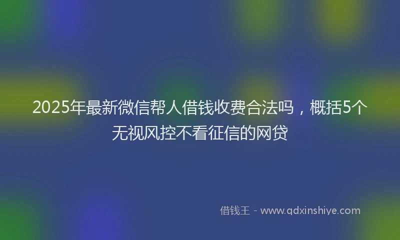 2025年最新微信帮人借钱收费合法吗，概括5个无视风控不看征信的网贷
