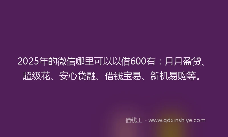 2025年的微信哪里可以以借600有：月月盈贷、超级花、安心贷融、借钱宝易、新机易购等。