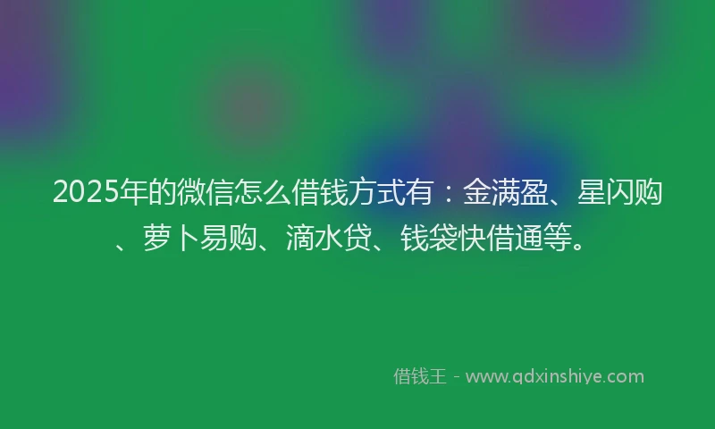 2025年的微信怎么借钱方式有：金满盈、星闪购、萝卜易购、滴水贷、钱袋快借通等。