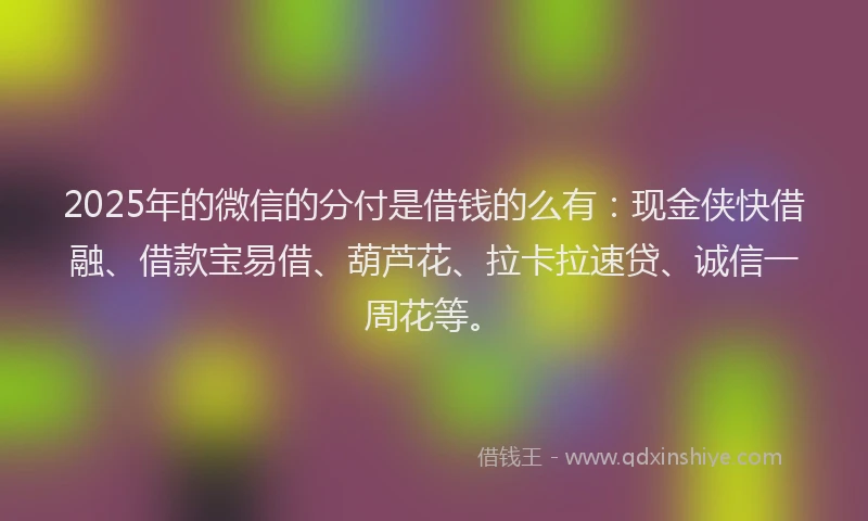 2025年的微信的分付是借钱的么有：现金侠快借融、借款宝易借、葫芦花、拉卡拉速贷、诚信一周花等。