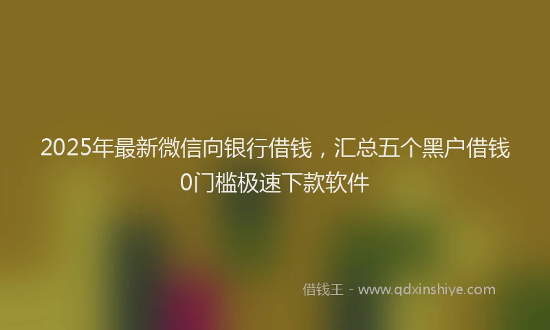 2025年最新微信向银行借钱，汇总五个黑户借钱0门槛极速下款软件