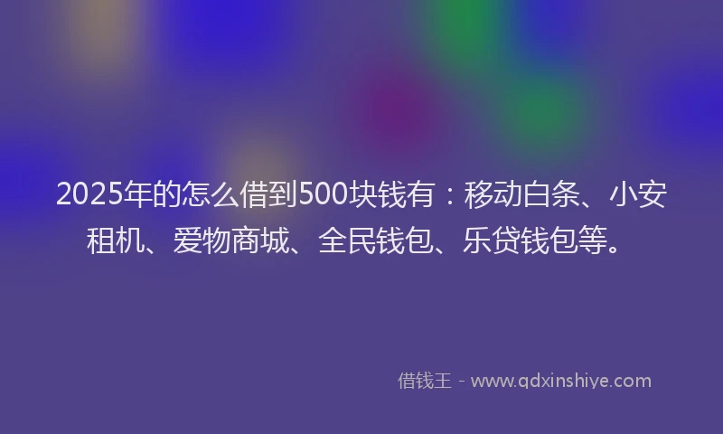 2025年的怎么借到500块钱有：移动白条、小安租机、爱物商城、全民钱包、乐贷钱包等。