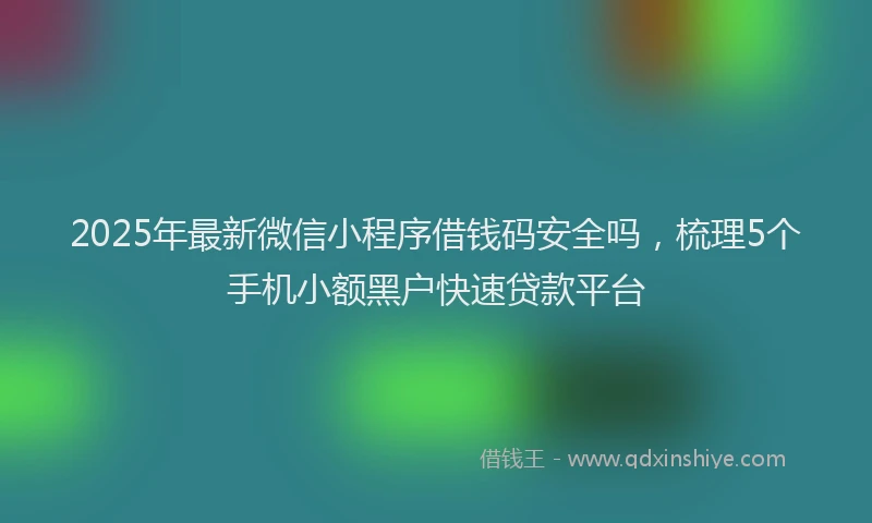 2025年最新微信小程序借钱码安全吗，梳理5个手机小额黑户快速贷款平台