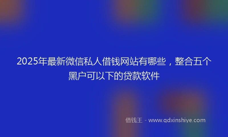 2025年最新微信私人借钱网站有哪些，整合五个黑户可以下的贷款软件