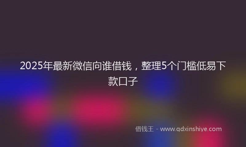 2025年最新微信向谁借钱，整理5个门槛低易下款口子