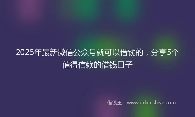 2025年最新微信公众号就可以借钱的，分享5个值得信赖的借钱口子