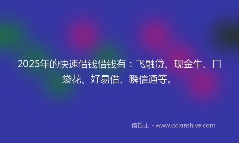 2025年的快速借钱借钱有：飞融贷、现金牛、口袋花、好易借、瞬信通等。