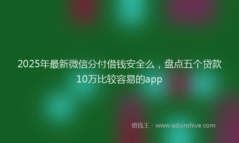 2025年最新微信分付借钱安全么，盘点五个贷款10万比较容易的app