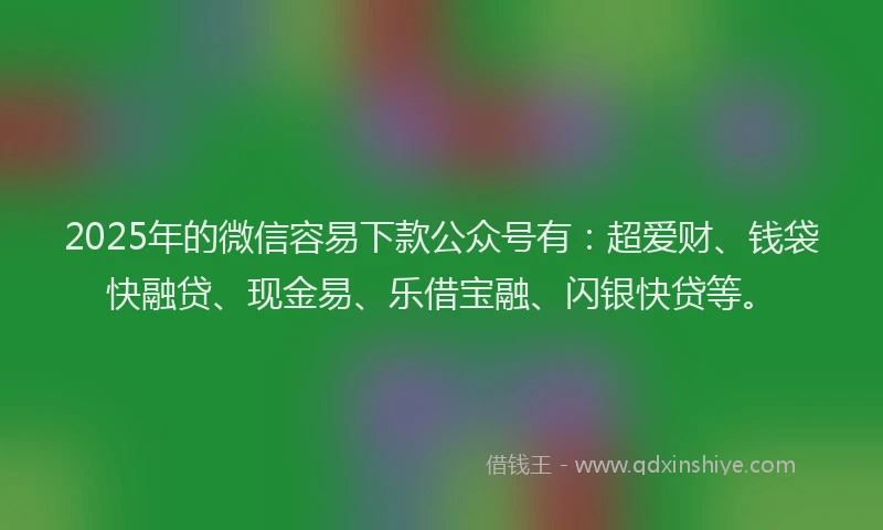 2025年的微信容易下款公众号有：超爱财、钱袋快融贷、现金易、乐借宝融、闪银快贷等。