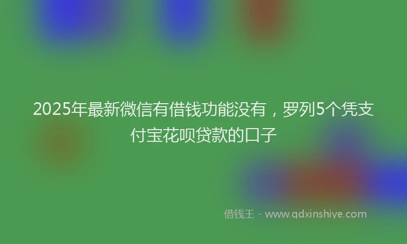 2025年最新微信有借钱功能没有，罗列5个凭支付宝花呗贷款的口子