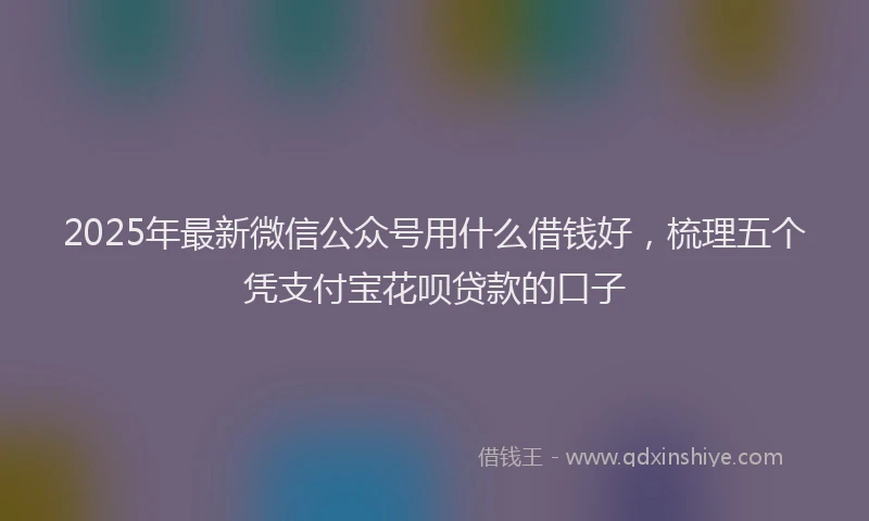 2025年最新微信公众号用什么借钱好，梳理五个凭支付宝花呗贷款的口子