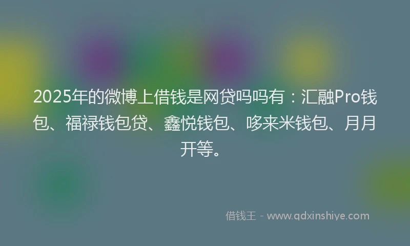 2025年的微博上借钱是网贷吗吗有：汇融Pro钱包、福禄钱包贷、鑫悦钱包、哆来米钱包、月月开等。