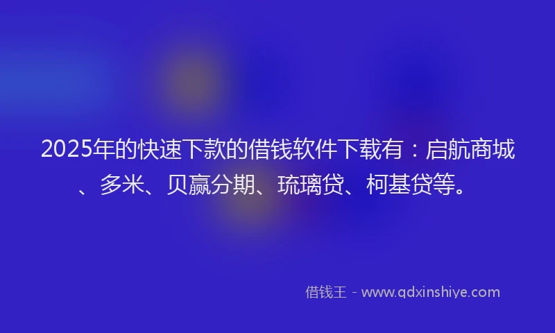 2025年的快速下款的借钱软件下载有：启航商城、多米、贝赢分期、琉璃贷、柯基贷等。