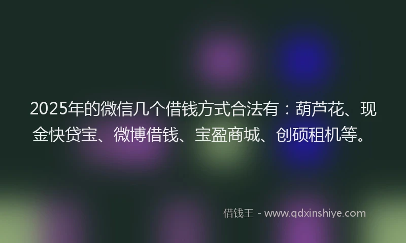 2025年的微信几个借钱方式合法有：葫芦花、现金快贷宝、微博借钱、宝盈商城、创硕租机等。