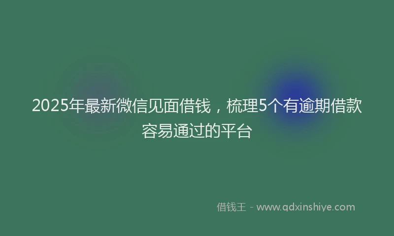 2025年最新微信见面借钱，梳理5个有逾期借款容易通过的平台