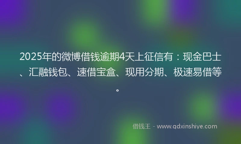 2025年的微博借钱逾期4天上征信有：现金巴士、汇融钱包、速借宝盒、现用分期、极速易借等。