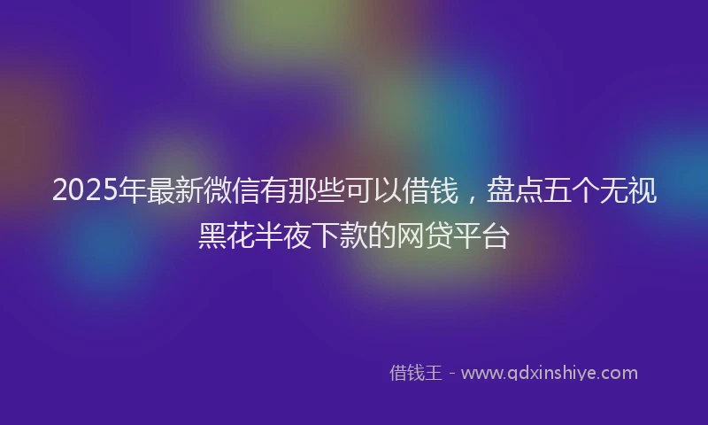 2025年最新微信有那些可以借钱，盘点五个无视黑花半夜下款的网贷平台