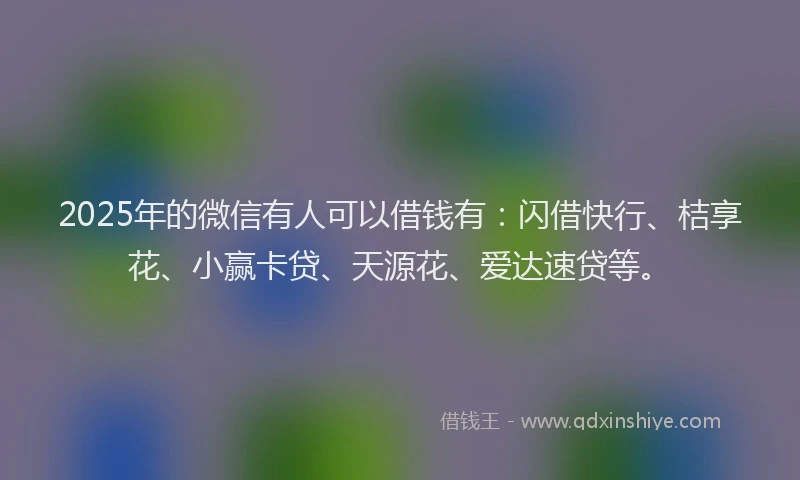 2025年的微信有人可以借钱有：闪借快行、桔享花、小赢卡贷、天源花、爱达速贷等。