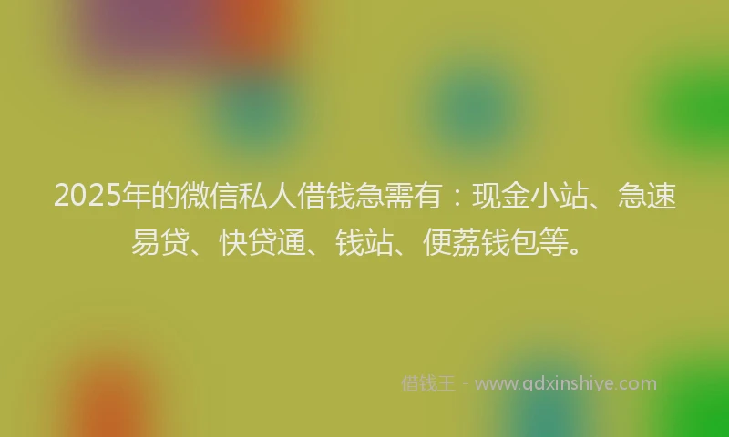 2025年的微信私人借钱急需有：现金小站、急速易贷、快贷通、钱站、便荔钱包等。