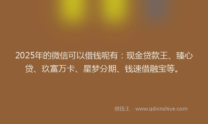 2025年的微信可以借钱呢有：现金贷款王、臻心贷、玖富万卡、星梦分期、钱速借融宝等。