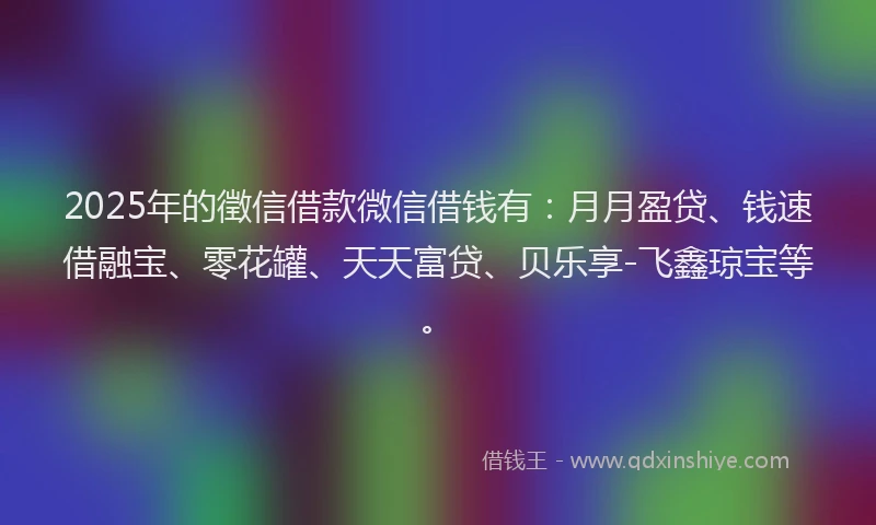 2025年的徵信借款微信借钱有：月月盈贷、钱速借融宝、零花罐、天天富贷、贝乐享-飞鑫琼宝等。
