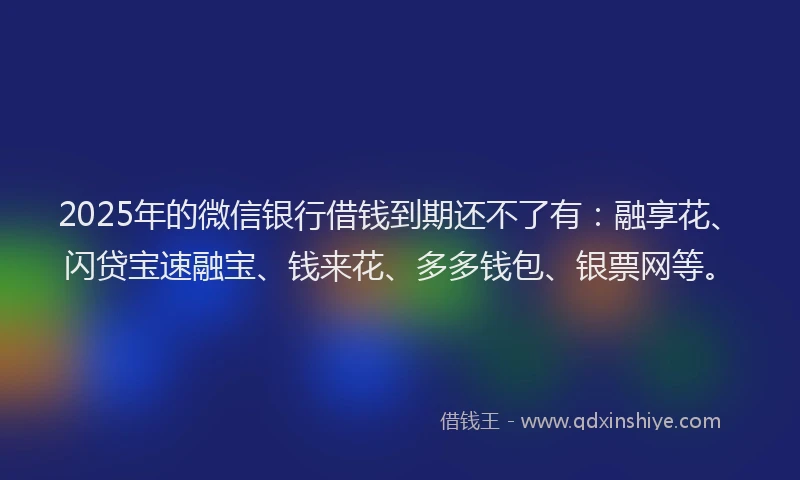 2025年的微信银行借钱到期还不了有：融享花、闪贷宝速融宝、钱来花、多多钱包、银票网等。