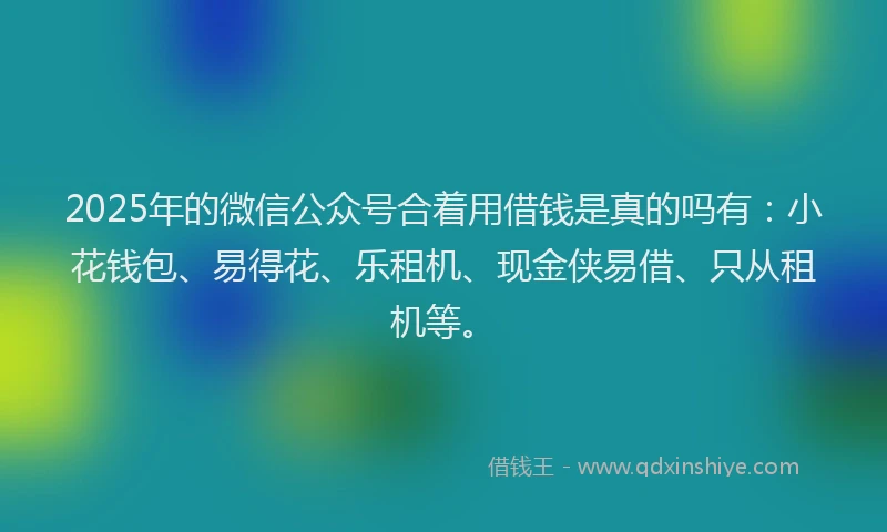 2025年的微信公众号合着用借钱是真的吗有：小花钱包、易得花、乐租机、现金侠易借、只从租机等。