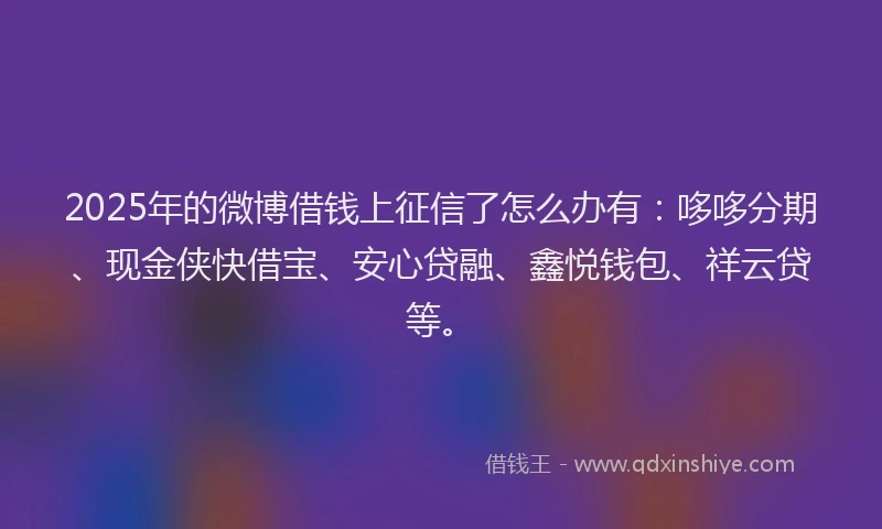 2025年的微博借钱上征信了怎么办有：哆哆分期、现金侠快借宝、安心贷融、鑫悦钱包、祥云贷等。