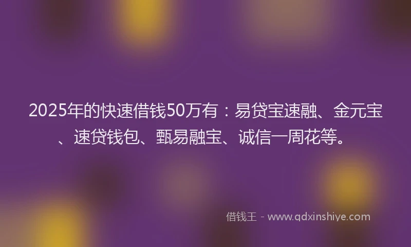 2025年的快速借钱50万有：易贷宝速融、金元宝、速贷钱包、甄易融宝、诚信一周花等。