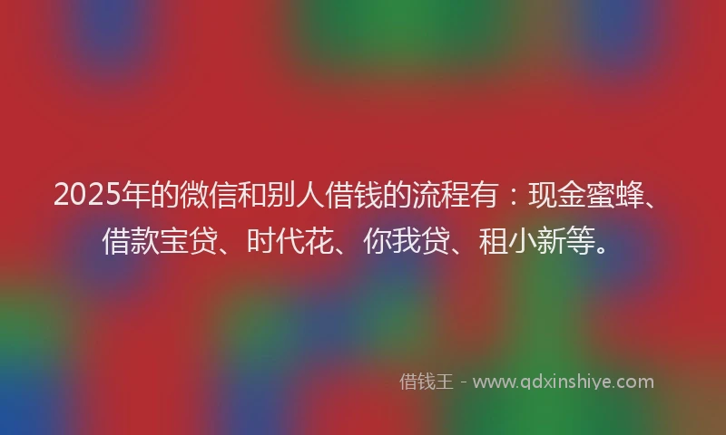 2025年的微信和别人借钱的流程有：现金蜜蜂、借款宝贷、时代花、你我贷、租小新等。