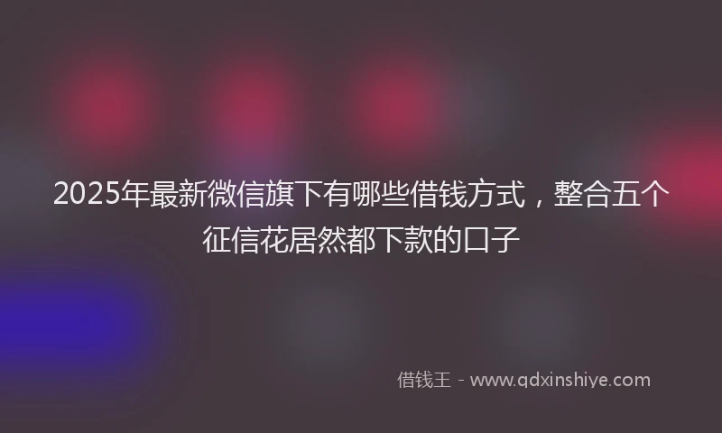 2025年最新微信旗下有哪些借钱方式，整合五个征信花居然都下款的口子