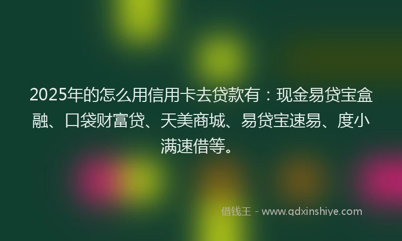 2025年的怎么用信用卡去贷款有：现金易贷宝盒融、口袋财富贷、天美商城、易贷宝速易、度小满速借等。