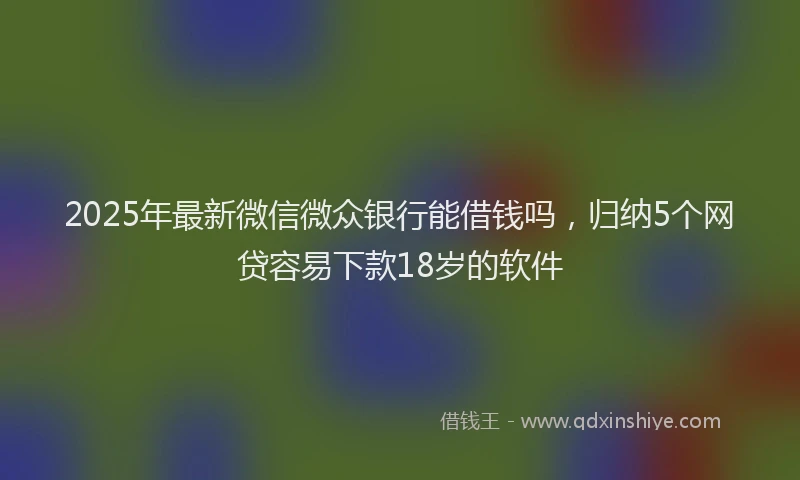 2025年最新微信微众银行能借钱吗，归纳5个网贷容易下款18岁的软件