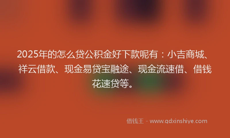 2025年的怎么贷公积金好下款呢有：小吉商城、祥云借款、现金易贷宝融途、现金流速借、借钱花速贷等。