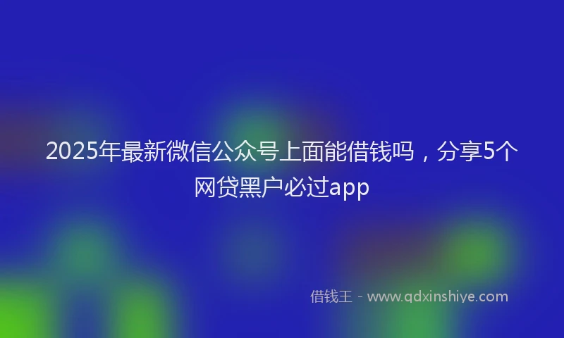 2025年最新微信公众号上面能借钱吗，分享5个网贷黑户必过app