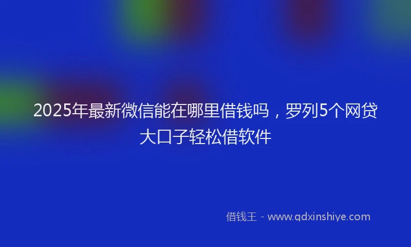 2025年最新微信能在哪里借钱吗，罗列5个网贷大口子轻松借软件