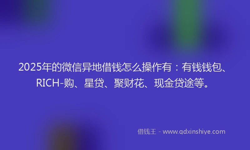 2025年的微信异地借钱怎么操作有：有钱钱包、RICH-购、星贷、聚财花、现金贷途等。
