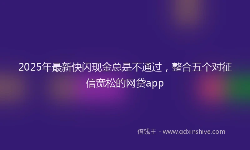 2025年最新快闪现金总是不通过，整合五个对征信宽松的网贷app