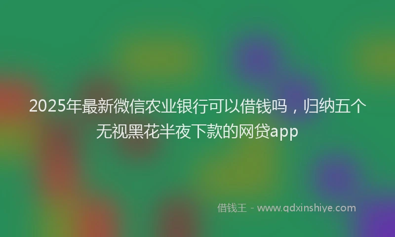 2025年最新微信农业银行可以借钱吗，归纳五个无视黑花半夜下款的网贷app