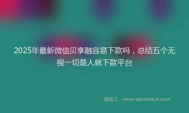 2025年最新微信贝享融容易下款吗，总结五个无视一切是人就下款平台